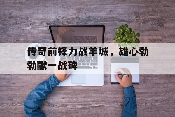 包含传奇前锋力战羊城，雄心勃勃献一战碑的词条
